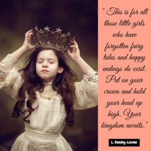 -This is for all those little girls who have forgotten fairy tales and happy endings do exist. Put on your crown and hold your head up high. Your kingdom awaits. -